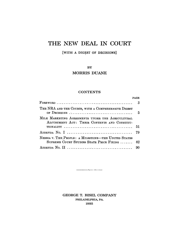handle is hein.tera/nwdeadc0001 and id is 1 raw text is: THE NEW DEAL IN COURT
[WITH A DIGEST OF DECISIONS]
BY
MORRIS DUANE

CONTENTS

PAGE

FOREWORD ...........................................
THE NRA AND THE COURTS, WITH A COMPREKENSIVE DIGEST
OF DECISIONS      .....................
MILK MARKETING AGREEMENTS UNDER THE AGRICULTURAL
ADJUSTMENT ACT: THEIR CONTENTS AND CONSTITU-
TIONALITY     .......................................
ADDENDA No. I        ................................
NEBBIA V. THE PEOPLE: A MILESTONE-THE UNITED STATES
SUPREME COURT STUDIES STATE PRICE FIXING .......
ADDENDA No. II ................................

3
5
51
79
82
90

GEORGE T. BISEL COMPANY
PHILADELPHIA, PA.
1935


