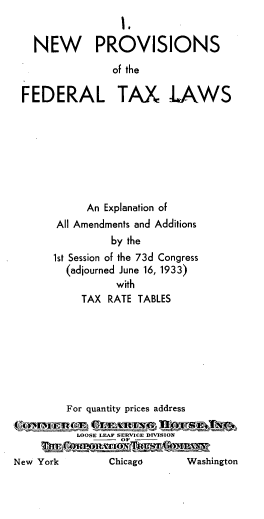 handle is hein.tera/nwpviso0001 and id is 1 raw text is: 
                  I.

   NEW PROVISIONS

                 of the

 FEDERAL TAX LAWS








            An Explanation of
       All Amendments and Additions
                 by the
       1st Session of the 73d Congress
         (adjourned June 16, 1933)
                 with
           TAX  RATE TABLES








         For quantity prices address

           LOOSE LEAF SERVICE DIVISION

New York        Chicago      Washington


