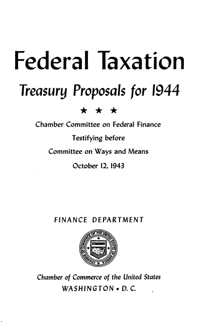 handle is hein.tera/optt0001 and id is 1 raw text is: 






Federal Taxation


Treasury Proposals for 1944



    Chamber Committee on Federal Finance
            Testifying before
       Committee on Ways and Means

            October 12, 1943






        FINANCE DEPARTMENT






     Chamber of Commerce of the United States
          WASHINGTON * D. C.



