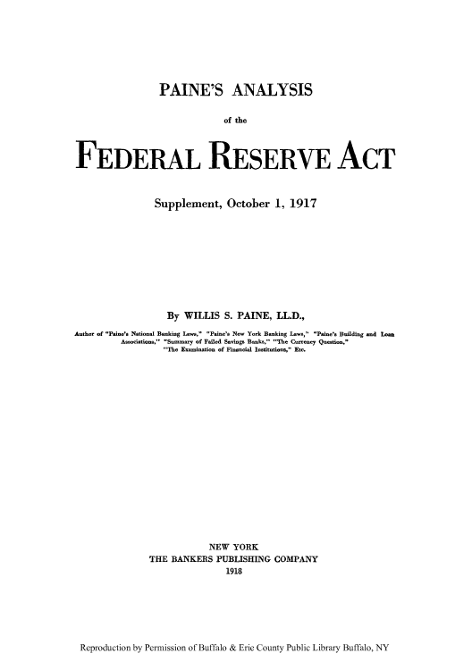 handle is hein.tera/painer0001 and id is 1 raw text is: PAINE'S ANALYSIS
of thie
FEDERAL RESERVE ACT
Supplement, October 1, 1917
By WILLIS S. PAINE, LL.D.,
Author of Paine's National Banking Laws, Paine's New York Banking Laws, Paine's Building and Loan
Associations, Summary of Failed Savings Banks, The Currency Question,
The Examination of Financial Institutions, Etc.
NEW YORK
THE BANKERS PUBLISHING COMPANY
1918

Reproduction by Permission of Buffalo & Erie County Public Library Buffalo, NY


