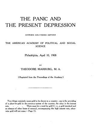 handle is hein.tera/pcptdnas0001 and id is 1 raw text is: 






            THE PANIC AND

THE PRESENT DEPRESSION


                ADDRESS DELIVERED BEFORE


THE AMERICAN ACADEMY OF POLITICAL
                         SCIENCE


AND SOCIAL


   Philadelphia, April 10, 1908



               BY
THEODORE MARBURG, M. A.


           (Reprinted from the Proceedings of the Academy)








  Two things conjointly cause gold to be drawn to a country; one is the providing
of a place for gold in the currency system of the country, the other is the interest
rate. .   .   .   There must be a need for gold (i. e., a gold standard and
an absence of other forms of money), accompanying the high interest rate, other-
wise gold will not come.- Page 15.


