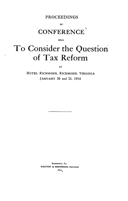 handle is hein.tera/pcscehd0001 and id is 1 raw text is: 




   PROCEEDINGS

        OF


CONFERENCE

        HELD


To Consider the Question


        of  Tax Reform

                  AT

     HOTEL RICHMOND, RICHMOND, VIRGINIA

          JANUARY 20 and 21, 1914


    RICHMOND, VA.
WHITTET & SHEPPERSON, PRINTERS
       1914


