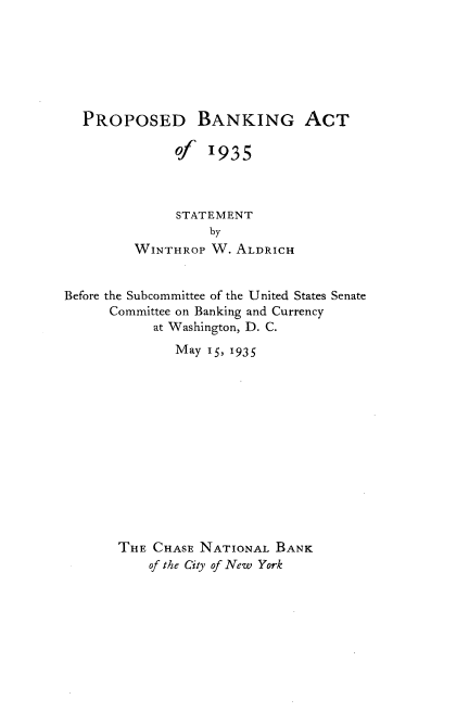 handle is hein.tera/pdbgato0001 and id is 1 raw text is: 







  PROPOSED BANKING ACT

              of  1935



              STATEMENT
                   by
         WINTHROP  W. ALDRICH


Before the Subcommittee of the United States Senate
      Committee on Banking and Currency
           at Washington, D. C.
              May 15, 1935














       THE CHASE NATIONAL  BANK
           of the City of New York


