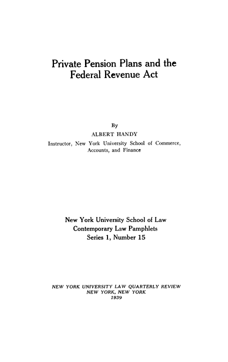 handle is hein.tera/penfedrev0001 and id is 1 raw text is: ï»¿Private Pension Plans and the
Federal Revenue Act
By
ALBERT HANDY
Instructor, New York University School of Commerce,
Accounts, and Finance
New York University School of Law
Contemporary Law Pamphlets
Series 1, Number 15
NEW YORK UNIVERSITY LAW QUARTERLY REVIEW
NEW YORK, NEW YORK
1939


