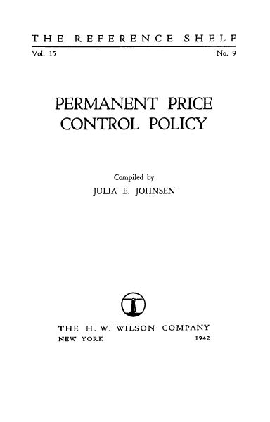 handle is hein.tera/permprco0001 and id is 1 raw text is: THE REFERENCE SHELF

Vol. 15

No. 9

PERMANENT PRICE
CONTROL POLICY

Compiled by
JULIA E. JOHNSEN

THE H.W.
NEW YORK

WILSON COMPANY
1942



