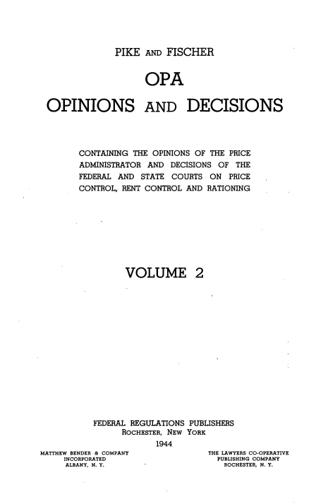 handle is hein.tera/pkadfcroa0002 and id is 1 raw text is: PIKE AND FISCHER
OPA
OPINIONS AND DECISIONS
CONTAINING THE OPINIONS OF THE PRICE
ADMINISTRATOR AND DECISIONS OF THE
FEDERAL AND STATE COURTS ON PRICE
CONTROL, RENT CONTROL AND RATIONING

VOLUME

2

FEDERAL REGULATIONS PUBLISHERS
ROCHESTER, NEW YORK
1944

MATTHEW BENDER & COMPANY
INCORPORATED
ALBANY, N. Y.

THE LAWYERS CO-OPERATIVE
PUBLISHING COMPANY
ROCHESTER, N. Y.


