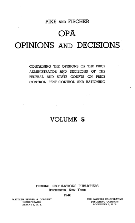 handle is hein.tera/pkadfcroa0005 and id is 1 raw text is: PIKE AND FISCHER
OPA
OPINIONS AND DECISIONS
CONTAINING THE OPINIONS OF THE PRICE
ADMINISTRATOR AND DECISIONS OF THE
FEDERAL AND STATE COURTS ON PRICE
CONTROL, RENT CONTROL AND RATIONING

VOLUME

5

FEDERAL REGULATIONS PUBLISHERS
ROCHESTER, NEW YORK
1946

MATTHEW BENDER & COMPANY
INCORPORATED
ALBANY 1, N. Y.

THE LAWYERS CO-OPERATIVE
PUBLISHING COMPANY
ROCHESTER 3, N. Y.


