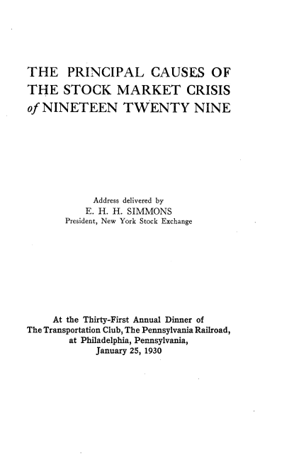 handle is hein.tera/plcsotsk0001 and id is 1 raw text is: 






THE PRINCIPAL CAUSES OF

THE STOCK MARKET CRISIS

of NINETEEN TWENTY NINE









            Address delivered by
            E. H. H. SIMMONS
       President, New York Stock Exchange









     At the Thirty-First Annual Dinner of
The Transportation Club, The Pennsylvania Railroad,
        at Philadelphia, Pennsylvania,
            January 25, 1930


