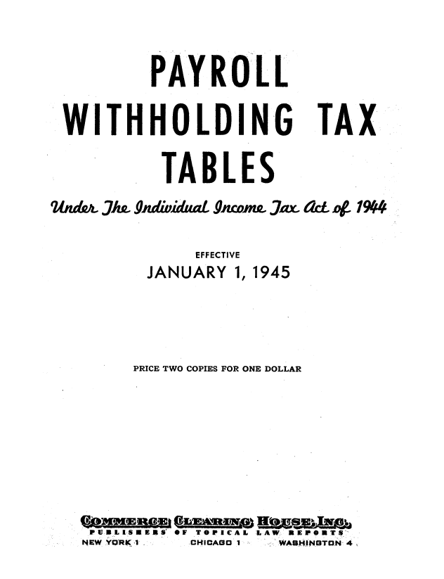 handle is hein.tera/pllwh0001 and id is 1 raw text is: 


PAYROLL


W'ITHHOLDIN-G


TAX


           TABLES
U~uA. 1w gJmdidLUZ OACOI,7o. Jt   aLcL 4~ 1904

              EFFECTIVE
         JANUARY 1, 1945



       PRICE TWO COPIES FOR ONE DOLLAR







   PUlIJRLlS IRS' OF TOPICAL LAW, llrEPORTS-
   NEW ,YRK,  CHCAa I ,VWASHiNGT.N- 4



