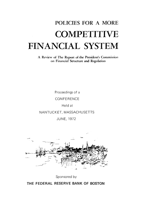 handle is hein.tera/pmocfsy0001 and id is 1 raw text is: 




POLICIES FOR A MORE


           COMPETITIVE


FINANCIAL SYSTEM

    A Review of The Report of the President's Commission
         on Financial Structure and Regulation







           Proceedings of a

           CONFERENCE
             Held at
    NANTUCKET, MASSACHUSETTS


JUNE, 1972


Sponsored by


THE FEDERAL RESERVE BANK OF BOSTON


