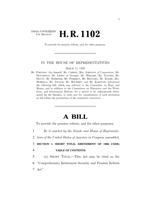 handle is hein.tera/pnsrfm0011 and id is 1 raw text is: 106TH CONGRESS
1ST SESSION

H.R. 1102

To provide for pension reform, and for other purposes.
IN THE HOUSE OF REPRESENTATIVES
MARCH 11, 1999
Mr. PORTMAN (for himself, Mr. CARDIN, Mrs. JOHNSON of Connecticut, Mr.
HOUGHTON, Mr. LEWIS of Georgia, Mr. WELLER, Mr. TANNER, Mr.
BLUNT, Mr. BOEHNER, Mr. POMEROY, Mr. BENTSEN, Mr. KOLBE, Mrs.
MORELLA, Mr. NUSSLE, Mr. MCCRERY, and Mr. RAMSTAD) introduced
the following bill; which was referred to the Committee on Ways and
Means, and in addition to the Committees on Education and the Work-
force, and Government Reform, for a period to be subsequently deter-
mined by the Speaker, in each case for consideration of such provisions
as fall within the jurisdiction of the committee concerned
A BILL
To provide for pension reform, and for other purposes.
I       Be it enacted by the Senate and House of Representa-
2 tives of the United States of America in Congress assembled,
3  SECTION    1. SHORT TITLE; AMENDMENT OF 1986 CODE;

TABLE OF CONTENTS.

5      (a) SHORT TITLE.-This Act may be cited as the
6 Comprehensive Retirement Security and Pension Reform

7 Act.


