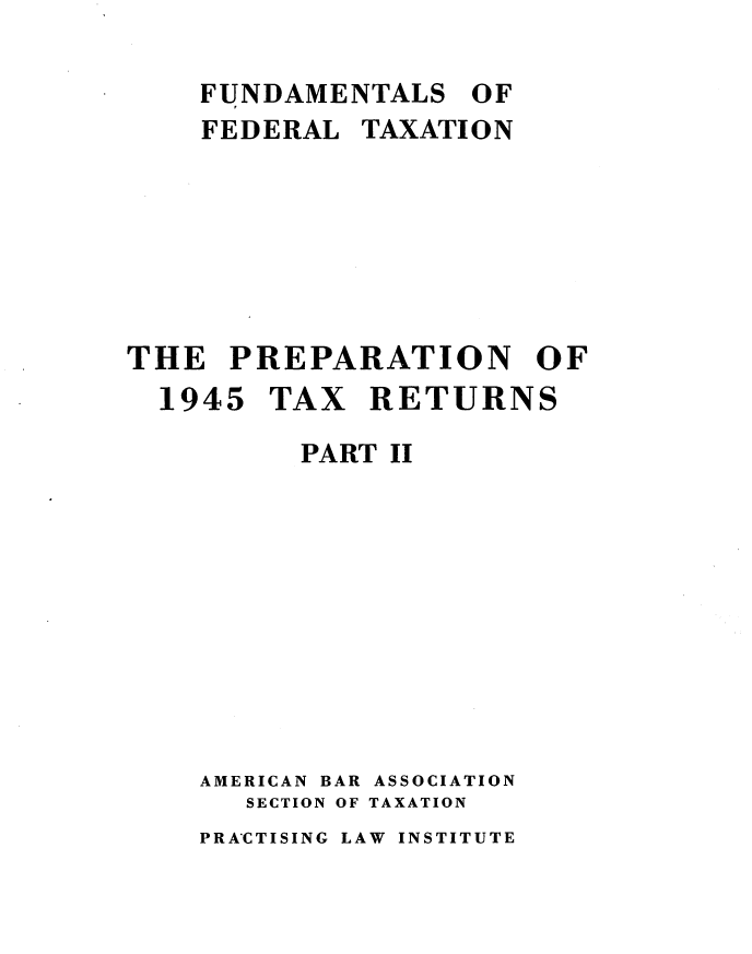 handle is hein.tera/pntxru0001 and id is 1 raw text is: 

    FUNDAMENTALS OF
    FEDERAL TAXATI ON







THE PREPARATION OF
  1945 TAX RETURNS

          PART II










    AMERICAN BAR ASSOCIATION
       SECTION OF TAXATION


PRA'CTISING LAW INSTITUTE


