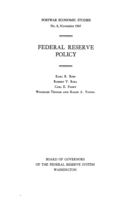 handle is hein.tera/postecom0008 and id is 1 raw text is: ï»¿POSTWAR ECONOMIC STUDIES
No. 8, November 1947
FEDERAL RESERVE
POLICY
KARL R. Bopp
ROBERT V. ROSA
CARL E. PARRY
WooDLiB THOMAS AND RALPH A. YouNG
BOARD OF GOVERNORS
OF THE FEDERAL RESERVE SYSTEM
WASHINGTON


