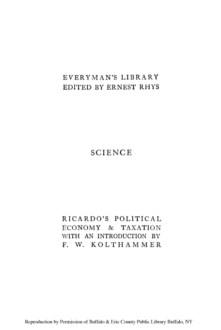 handle is hein.tera/ppecxion0001 and id is 1 raw text is: EVERYMAN'S LIBRARY
EDITED BY ERNEST RHYS
SCIENCE
RICARDO'S POLITICAL
ECONOMY & TAXATION
WITH AN INTRODUCTION BY
F. W. KOLTHAMMER

Reproduction by Permission of Buffalo & Erie County Public Library Buffalo, NY


