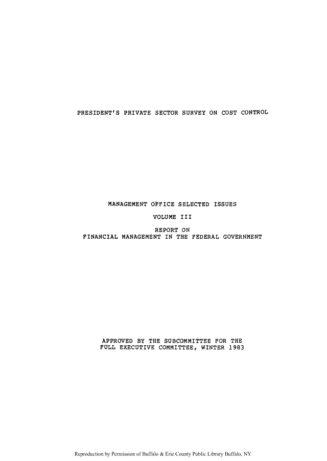 handle is hein.tera/ppsecve0003 and id is 1 raw text is: PRESIDENT'S PRIVATE SECTOR SURVEY ON COST CONTROL

MANAGEMENT OFFICE SELECTED ISSUES
VOLUME III
REPORT ON
FINANCIAL MANAGEMENT IN THE FEDERAL GOVERNMENT
APPROVED BY THE SUBCOMMITTEE FOR THE
FULL EXECUTIVE COMMITTEE, WINTER 1983

Reproduction by Permission of Buffalo & Erie County Public Library Buffalo, NY


