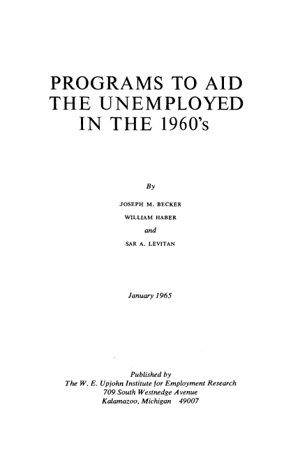handle is hein.tera/prgaid0001 and id is 1 raw text is: 









PROGRAMS TO AID

THE UNEMPLOYED

     IN THE 1960's






                 By

             JOSEPH M. BECKER


WILLIAM HABER
    and
SAR A. LEVITAN


           January 1965









           Published by
The W. E. Upjohn Institute for Employment Research
       709 South Westnedge Avenue
       Kalamazoo, Michigan 49007


