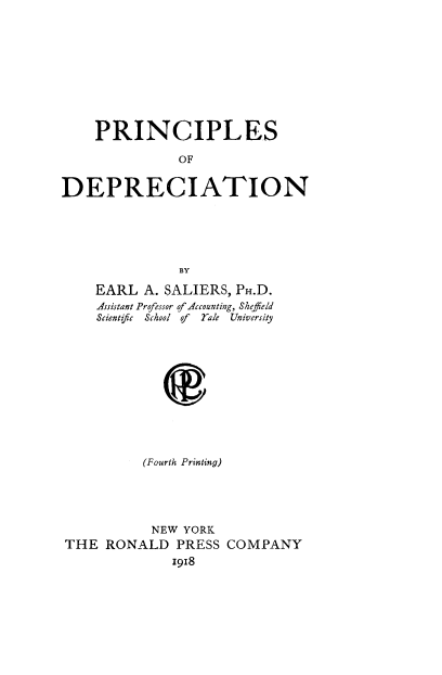 handle is hein.tera/prinodep0001 and id is 1 raw text is: PRINCIPLES
OF
DEPRECIATION

EARL A. SALIERS, PH.D.
Assistant Professor of Accounting, Sheffield
Scientifc  School of   Yale  University
(Fourth Printing)

NEW YORK
THE RONALD PRESS COMPANY
1918


