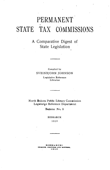 handle is hein.tera/prmstxco0001 and id is 1 raw text is: 






           PERMANENT



STATE TAX COMMISSIONS



         A Comparative   Digest of

             State Legislation







                  Compiled by
           SVEINBJORN  JOHNSON
               Legislative Reference
                   Librarian


North ]akota Ptthbic Library Commission
   Legslatiye Reference Department

         Bufletui- N-0. I


           BISMARCK
             1910


  HIS MARHC I
TDUNPf- 8k AND DN~S
     1 91 0


