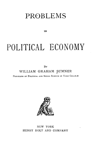 handle is hein.tera/prpoec0001 and id is 1 raw text is: 




        PROBLEMS









POLITICAL ECONOMY





                BY
     WILLIAM GRAHAM  SUMNER
   PROFESSOR OF POLITICAL AND SOCIAL SCIENCE IN YALE COLLF.(G


      NEW YORK
HENRY HOLT AND COMPANY


