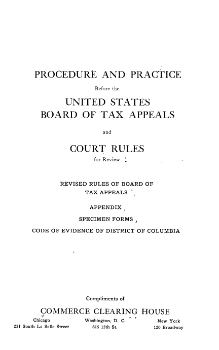 handle is hein.tera/prprusbt0001 and id is 1 raw text is: PROCEDURE AND PRACTICE
Before the
UNITED STATES
BOARD OF TAX APPEALS
and
COURT RULES
for Review '
REVISED RULES OF BOARD OF
TAX APPEALS
APPENDIX,
SPECIMEN FORMS)
CODE OF EVIDENCE OF DISTRICT OF COLUMBIA
Compliments of
COMMERCE CLEARING HOUSE
Chicago     Washington, D. C.  New York
231 South La Salle Street  815 15th St.  120 Broadway



