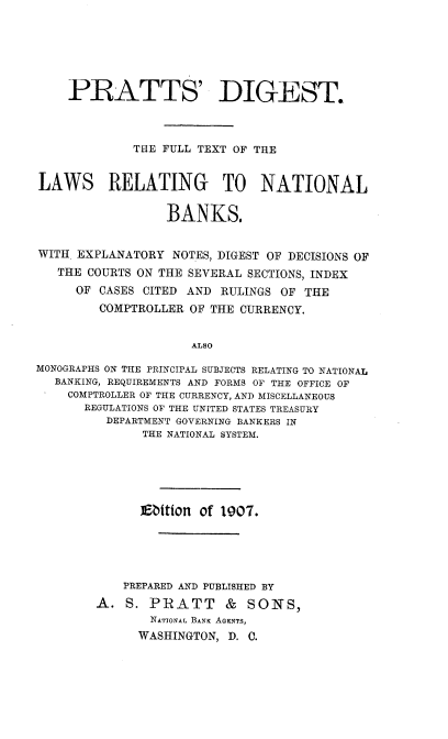 handle is hein.tera/psdttefl0001 and id is 1 raw text is: 






    PRATTS' DIGEST.



             THE FULL TEXT OF THE


LAWS RELATING TO NATIONAL

                  BANKS.


WITH. EXPLANATORY NOTES, DIGEST OF DECISIONS OF
   THE COURTS ON THE SEVERAL SECTIONS, INDEX
     OF  CASES CITED AND RULINGS OF THE
         COMPTROLLER OF THE CURRENCY.


                     ALSO

MONOGRAPHS ON THE PRINCIPAL SUBJECTS RELATING TO NATIONAL
  BANKING, REQUIREMENTS AND FORMS OF THE OFFICE OF
    COMPTROLLER OF THE CURRENCY, AND MISCELLANEOUS
      REGULATIONS OF THE UNITED STATES TREASURY
         DEPARTMENT GOVERNING BANKERS IN
              THE NATIONAL SYSTEM.






              Ebition of 1907.





            PREPARED AND PUBLISHED BY
        A.  S. PIRATT     & SONS,
               NATIONAL BANK AGENTS,
               WASHINGTON, D. C.


