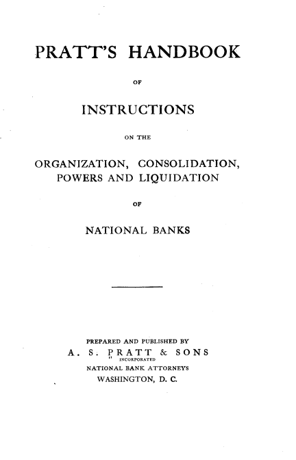 handle is hein.tera/pshdbko0001 and id is 1 raw text is: PRATT'S HANDBOOK
OF
INSTRUCTIONS
ON THE
ORGANIZATION, CONSOLIDATION,
POWERS AND LIQUIDATION
OF
NATIONAL BANKS

PREPARED AND PUBLISHED BY
A. S. PRATT         &  SONS
INCORPORATED
NATIONAL BANK ATTORNEYS
WASHINGTON, D. C.


