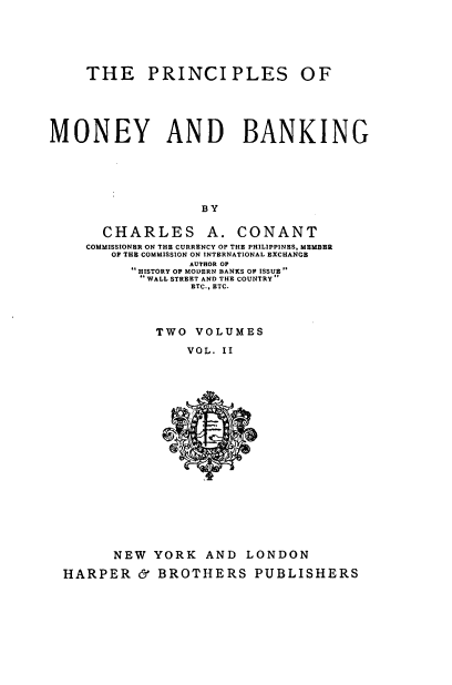 handle is hein.tera/psmbk0002 and id is 1 raw text is: 





     THE PRINCIPLES OF





MONEY AND BANKING






                   BY

       CHARLES A. CONANT
    COMMISSIONER ON THE CURRENCY OF THE PHILIPPINES, MEMBER
        OF THE COMMISSION ON INTERNATIONAL EXCHANGE
                 AUTHOR OP
          HISTORY OP MODERN BANKS OF ISSUE 
           WALL STREET AND THE COUNTRY
                 ETC., ETC.


TWO  VOLUMES

    VOL. II


      NEW  YORK   AND  LONDON

HARPER   &  BROTHERS PUBLISHERS


