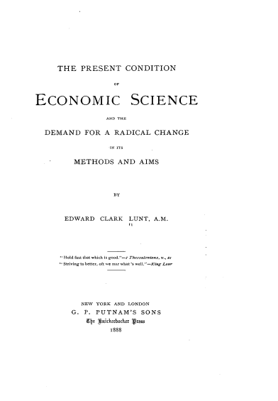 handle is hein.tera/ptcnecsc0001 and id is 1 raw text is: 










     THE PRESENT CONDITION

                  OF


ECONOMIC              SCIENCE

                 AND THE

  DEMAND FOR A RADICAL CHANGE

                  IN ITS

         METHODS AND AIMS




                  BY


EDWARD CLARK


LUNT, A.M.
it


Hold fast that which is good.-r Tessalnians, -., 2.1
Striving to better, oft we mar what 's well.'-King Lear






    NEW YORK AND LONDON
  G. P. PUTNAM'S SONS
     9 e *nich888chfx Vass
           1888


