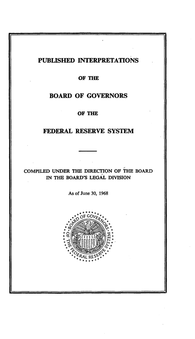 handle is hein.tera/pubint0001 and id is 1 raw text is: 









PUBLISHED INTERPRETATIONS


               OF THE


       BOARD OF GOVERNORS


               OF THE


     FEDERAL RESERVE SYSTEM






COMPILED UNDER THE DIRECTION OF THE BOARD
      IN THE BOARD'S LEGAL DIVISION

            As of June 30, 1968


4


w


