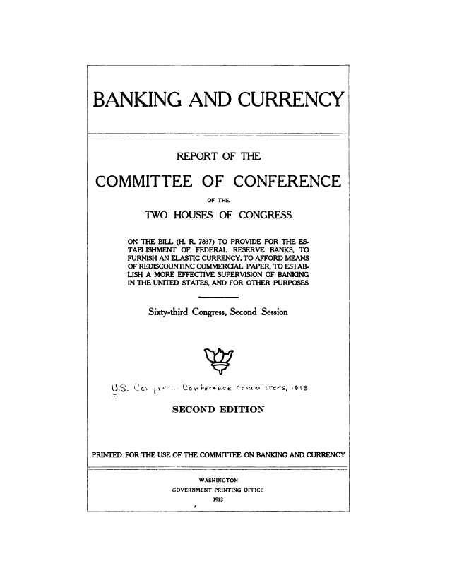 handle is hein.tera/rcctwhr0001 and id is 1 raw text is: 










BANKING AND CURRENCY





                REPORT   OF THE


COMMITTEE OF CONFERENCE

                      OF THE

          TWO  HOUSES   OF  CONGRESS


ON THE BILL (H. R. 7837) TO PROVIDE FOR THE ES
TABLISHMENT OF FEDERAL RESERVE BANKS, TO
FURNISH AN ELASTIC CURRENCY, TO AFFORD MEANS
OF REDISCOUNTINC COMMERCIAL PAPER, TO ESTAB-
LISH A MORE EFFECTIVE SUPERVISION OF BANKING
IN THE UNITED STATES, AND FOR OTHER PURPOSES


    Sixty-third Congress, Second Session


               SECOND   EDITION




PRINTED FOR THE USE OF THE COMMITTEE ON BANKING AND CURRENCY


                    WASHINGTON
               GOVERNMENT PRINTING OFFICE
                       1913


