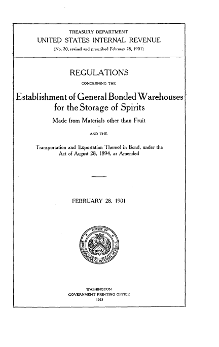 handle is hein.tera/regbw0001 and id is 1 raw text is: 



          TREASURY DEPARTMENT
UNITED STATES INTERNAL REVENUE
     (No. 20, revised and prescribed February 28, 1901)


                  REGULATIONS
                      CONCERNING THE

Establishment of General Bonded Warehouses

             for the Storage of Spirits

             Made from Materials other than Fruit

                        AND THE

      Transportation and Exportation Thereof in Bond, under the
              Act of August 28, 1894, as Amended







                  FEBRUARY 28. 1901


      WASHINGTON
GOVERNMENT PRINTING OFFICE
         1923


