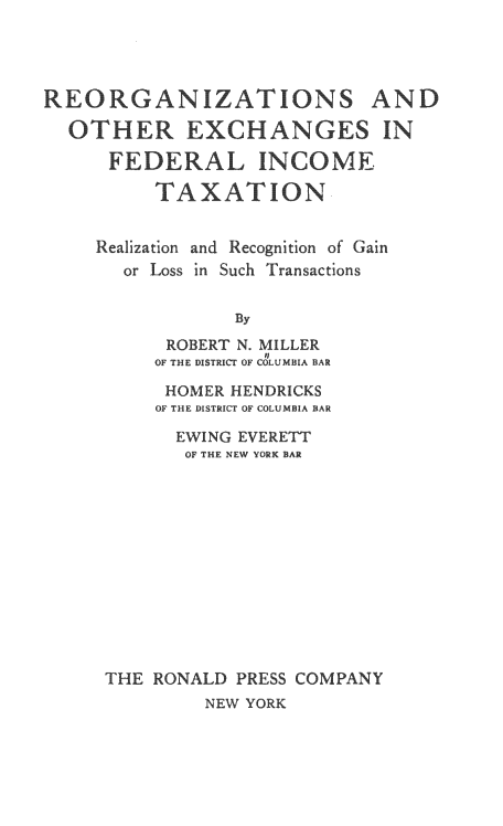 handle is hein.tera/reoexfdintx0001 and id is 1 raw text is: 




               ATIONS AN

OTHECANGES IN

    EDERAL INCOME

        TAXATION


  Realization and Recognition of Gain
     or Loss in Such Transactions


               By
         ROBERT N. MILLER
         OF THE DISTRICT OF COLUMBIA BAR


     HOMER HENDRICKS
     OF THE DISTRICT OF COLUMBIA BAR

     EWING  EVERETT
       OF THE NEW YORK BAR













THE RONALD  PRESS COMPANY


NEW YORK


