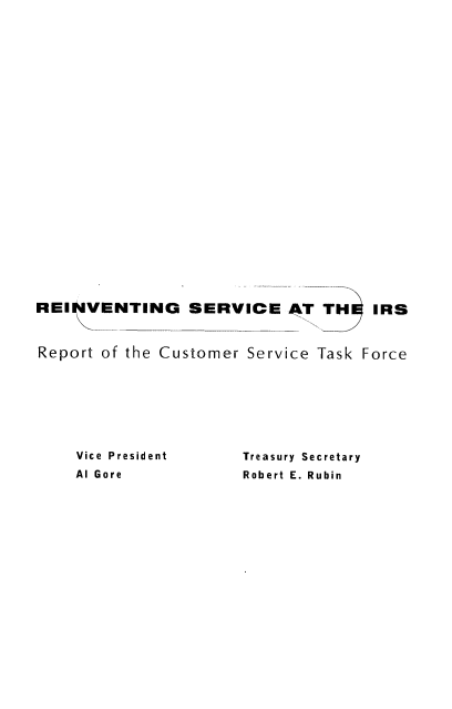 handle is hein.tera/revscirs0001 and id is 1 raw text is: 























REINVENTING SERVICE T TH IRS


Report of the Customer Service Task Force


Vice President
Al Gore


Treasury Secretary
Robert E. Rubin


