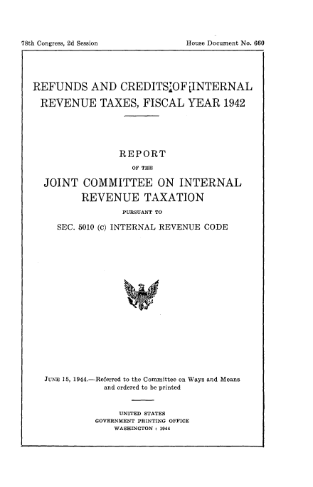 handle is hein.tera/rfndsc0001 and id is 1 raw text is: 




78th Congress, 2d Session


REFUNDS AND CREDITS7OFjINTERNAL

  REVENUE TAXES, FISCAL YEAR 1942






                 REPORT
                    OF THE

  JOINT COMMITTEE ON INTERNAL

          REVENUE TAXATION

                  PURSUANT TO

     SEC. 5010 (c) INTERNAL REVENUE CODE




















  JUNE 15, 1944.-Referred to the Committee on Ways and Means
              and ordered to be printed


     UNITED STATES
GOVERNMENT PRINTING OFFICE
    WASHINGTON : 1944


House Document No. 660


