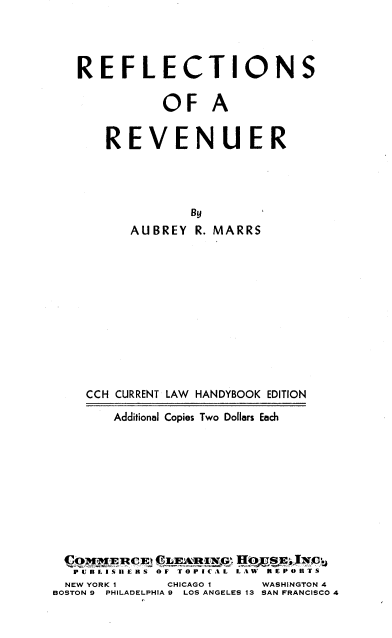 handle is hein.tera/rfsoarr0001 and id is 1 raw text is: 



   REFLECTIONS

              OF A


       REVENUER




                 By
          AUBREY  R. MARRS











    CCH CURRENT LAW HANDYBOOK EDITION
        Additional Copies Two Dollars Each










 Cq   tE CE  E  A  IN~m HOJ~SE; IxE y
   PUJBLISIHE RS  OF TOPICAL  LAW  REPORTS
   NEW YORK 1 CHICAGO 1   WASHINGTON 4
BOSTON 9 PHILADELPHIA 9  LOS ANGELES 13 SAN FRANCISCO 4



