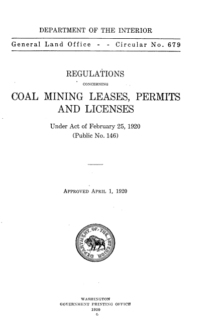 handle is hein.tera/rgcnclm0001 and id is 1 raw text is: 


       DEPARTMENT OF THE INTERIOR

General Land Office  - -  Circular No. 679


REGULATIONS
    CONCERNING


MINING


LEASES,


PERMITS


  AND LICENSES

Under Act of February 25, 1920
      (Public No. 146)






   APPROVED APRIL 1, 1920


     WASHINGTON
GOVERNMENT PRINTING OFFICE
        1920
        C.


COAL


