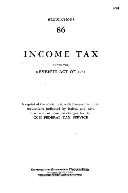 handle is hein.tera/rgitx0001 and id is 1 raw text is: 
9001


             REGULATIONS


                 86






 INCOME TAX

               UNDER THE

       iREVENUE ACT OF 1934








A reprint of the official text, with changes from prior
   regulations indicated by italics, and with
   discussion of principal changes, for the
      CCH FEDERAL TAX SERVICE















             LOOSE LE  SERPGE PITREJON


