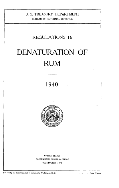 handle is hein.tera/rgldnrm0001 and id is 1 raw text is: 




     U. S. TREASURY  DEPARTMENT

        BUREAU OF INTERNAL REVENUE






        REGULATIONS 16





DENATURATION OF



               RUM







                 1940







                 OfFICE Op




                 0 O  w


     UNITED STATES
GOVERNMENT PRINTING OFFICE
    WASHINGTON : 1940


For sale by the Superintendent of Documents. Washington, D. C.- ------ -       - - - - -    Price 10 cents


