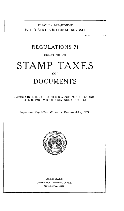 handle is hein.tera/rgsrgtsm0001 and id is 1 raw text is: 






           TREASURY DEPARTMENT
    UNITED STATES  INTERNAL REVENUE





         REGULATIONS 71

               RELATING TO



 STAMP TAXES

                   ON


         DOCUMENTS




IMPOSED BY TITLE VIII OF THE REVENUE ACT OF 1926 AND
    TITLE II, PART V OF THE REVENUE ACT OF 1928



    Supersedes Regulations 40 and 55, Revenue Act of 1924






                  OFFICE oP
               *       *












               UNITED STATES
           GOVERNMENT PRINTING OFFICE
               WASHINGTON : 1929


