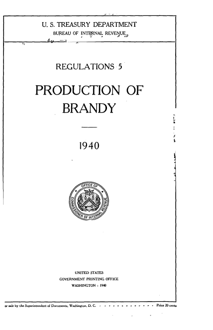 handle is hein.tera/rgulnv0001 and id is 1 raw text is: 



U. S. TREASURY  DEPARTMENT
    BUREAU OF INTERNAL REVE UE


       REGULATIONS 5




PRODUCTION OF


         BRANDY






              1940






              OFFICEOP





              ' F14


     UNITED STATES
GOVERNMENT PRINTING OFFICE
    WASHINGTON : 1940


or sale by the Superintendent of Documents. Washington, D. C.--------- ---- -       Price 20 cents


