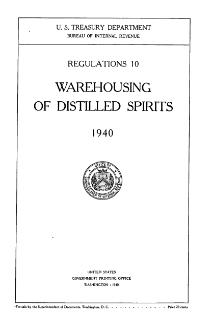 handle is hein.tera/rlnwhdst0001 and id is 1 raw text is: 


U. S. TREASURY DEPARTMENT
   BUREAU OF INTERNAL REVENUE


          REGULATIONS 10



      WAREHOUSING


OF DISTILLED SPIRITS



                 1940


     UNITED STATES
GOVERNMENT PRINTING OFFICE
    WASHINGTON : 1940


-For sale by the Superintendent of Documents. Washington, D. C. - .     -.-.--.-.-.Price 20 cents


