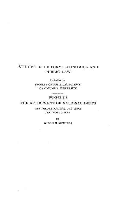 handle is hein.tera/rmntdb0001 and id is 1 raw text is: 






















STUDIES IN HISTORY, ECONOMICS AND

             PUBLIC LAW


                Edited by the
        FACULTY OF POLITICAL SCIENCE
          OF COLUMBIA UNIVERSITY


               NUMBER 374

 THE RETIREMENT OF NATIONAL DEBTS

        THE THEORY AND HISTORY SINCE
             THE WORLD WAR

                  BY

            WILLIAM WITHERS


