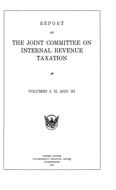 handle is hein.tera/rptjntirs0001 and id is 1 raw text is: 





REPORT


               OF


THE   JOINT  COMMITTEE ON

   INTERNAL REVENUE

          TAXATION








      VOLUMES I, II, AND III


















            UNITED STATES
        GOVERNMENT PRINTING uFFIV
            WASHINGTON
               1927


