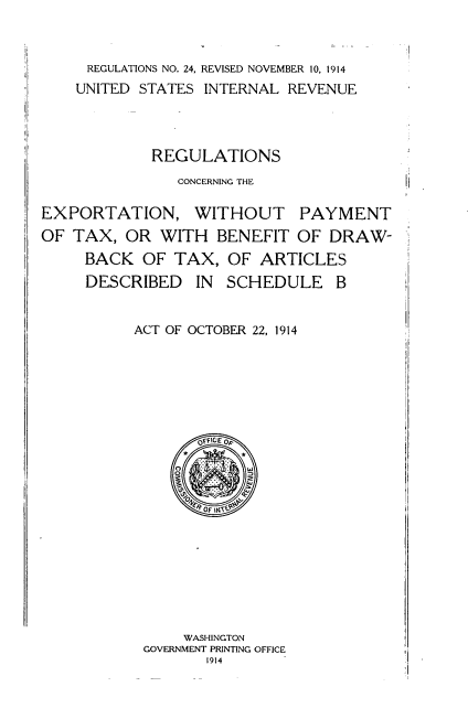 handle is hein.tera/rscgtenwopt0001 and id is 1 raw text is: 



     REGULATIONS NO. 24, REVISED NOVEMBER 10, 1914
     UNITED STATES INTERNAL REVENUE




            REGULATIONS
               CONCERNING THE

EXPORTATION, WITHOUT PAYMENT
OF TAX, OR WITH BENEFIT OF DRAW-
     BACK OF TAX, OF ARTICLES
     DESCRIBED IN SCHEDULE B


          ACT OF OCTOBER 22, 1914


    WASHINGTON
GOVERNMENT PRINTING OFFICE
       1914


