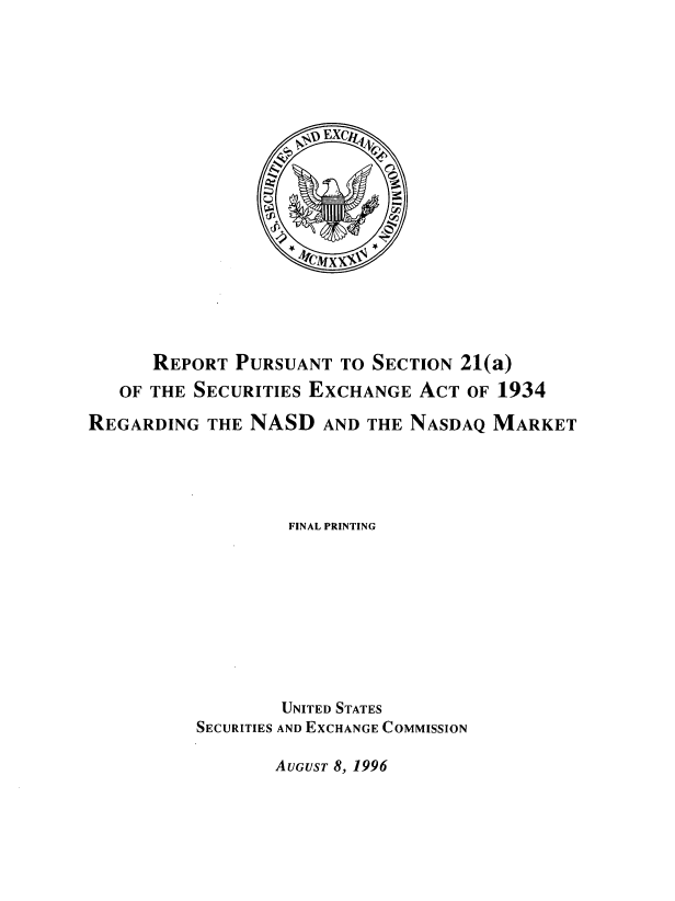 handle is hein.tera/rseamkt0001 and id is 1 raw text is: 


















      REPORT  PURSUANT  TO SECTION 21(a)
   OF THE SECURITIES EXCHANGE  ACT  OF 1934

REGARDING  THE NASD   AND THE NASDAQ  MARKET




                   FINAL PRINTING









                   UNITED STATES
          SECURITIES AND EXCHANGE COMMISSION


AUGUST 8, 1996


