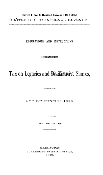 handle is hein.tera/rsiscgtxls0001 and id is 1 raw text is: 



      (Series 7-No. 3, Revised January 28, 1q99.)

'UMfITED STATES INTERNAL REVENUE.


         REGULATIONS AND INSTRUCTIONS




                 CONCEjmflE





Tax on Legacies and     '        e Shares,




                  UNDER THE




         ACT OF JUNE 13, 1898.


      JANUARY 28, 1899.








      WASHINGTON:
GOVERNMENT PRINTING OFFICE.
          1899.


