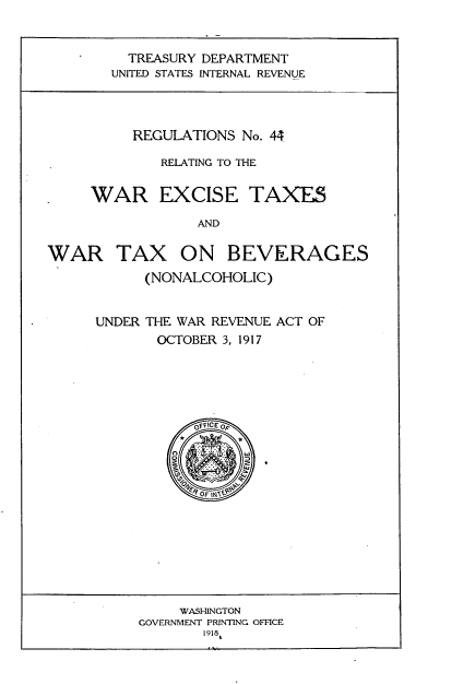 handle is hein.tera/rsnrgwrec0001 and id is 1 raw text is: 


  TREASURY DEPARTMENT
UNITED STATES INTERNAL REVENUE


     REGULATIONS No. 44

        RELATING TO THE


WAR EXCISE TAXES

            AND


WAR TAX ON


BEVERAGES


      (NONALCOHOLIC)


UNDER THE WAR REVENUE ACT OF
       OCTOBER 3, 1917





           OFCE p


     WASHINGTON
GOVERNMENT PRINTING OFFICE
       1918


