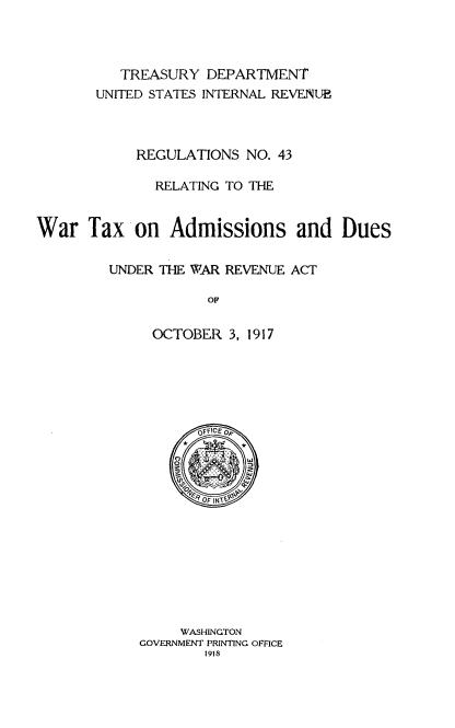 handle is hein.tera/rsnrgwrtx0001 and id is 1 raw text is: 




          TREASURY  DEPARTMENT
       UNITED STATES INTERNAL REVENUE



            REGULATIONS  NO. 43

              RELATING TO THE


War   Tax   on  Admissions and Dues


         UNDER THE WAR REVENUE ACT

                     OF

              OCTOBER  3, 1917


       OFFICEo


    @*      *










    WASHINGTON
GOVERNMENT PRINTING OPFICE
        1918



