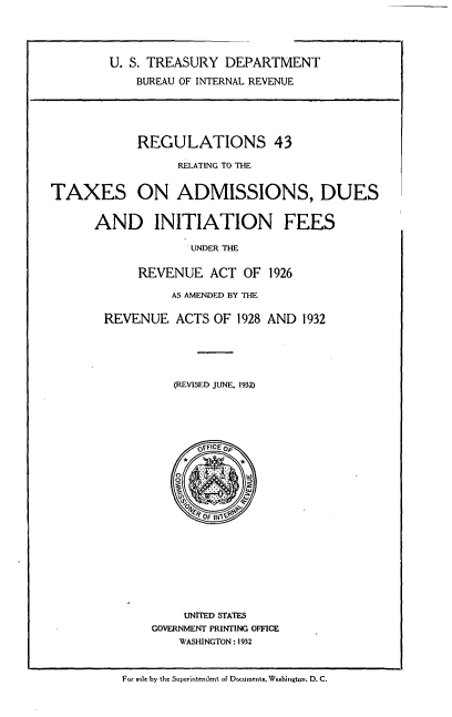 handle is hein.tera/rsrgtttxo0001 and id is 1 raw text is: 





        U. S. TREASURY   DEPARTMENT

            BUREAU OF INTERNAL REVENUE






            REGULATIONS 43

                  RELATING TO THE


TAXES ON ADMISSIONS, DUES


      AND INITIATION FEES

                    UNDER THE


             REVENUE   ACT  OF 1926

                 AS AMENDED BY THE


        REVENUE   ACTS OF  1928 AND 1932






                  (REVISED JUNE, 1932)









                             OF   it
                     OFFICE OeF


















                   UNITED STATES
              GOVERNMENT PRINTING OFFICE
                  WASHINGTON : 1932


For sale by the Superintendent of Documents. Washington, D. C.



