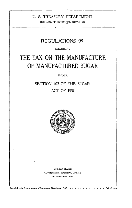 handle is hein.tera/rsrgtxmfmfs0001 and id is 1 raw text is: 



      U. S. TREASURY DEPARTMENT
          BUREAU, OF INPERNAL REVENUE





          REGULATIONS 99

                  RELATING TO


THE TAX ON THE MANUFACTURE


OF MANUFACTURED SUGAR

               UNDER

    SECTION 402 OF THE SUGAR


ACT OF 1937


     UNITED STATES
GOVERNMENT PRINTING OFFICE
    WASHINGTON : 1937


For e by the Superintendent of Documents. Washington, D.C. -  ............  Prce 5 cents


